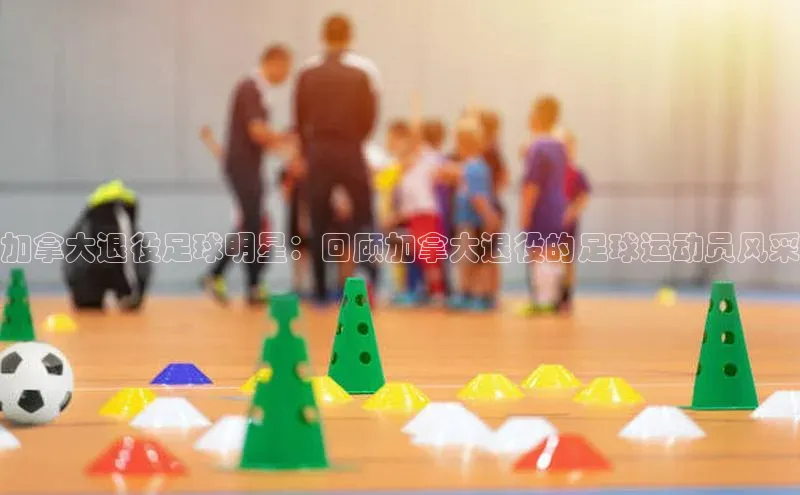 熊猫体育app官网美团加拿大退役足球明星：回顾加拿大退役的足球运动员风采