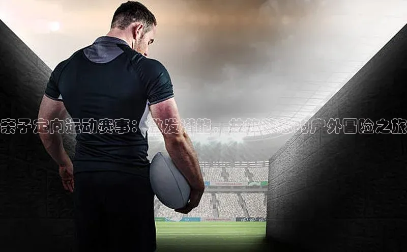 亲子定向运动赛事：激发潜能，共筑梦想的户外冒险之旅