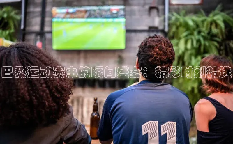 巴黎运动赛事的瞬间盛宴：精彩时刻精选