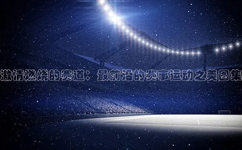 激情燃烧的赛道：最前沿的赛事运动之美图集